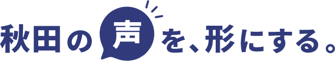 秋田の声を形にする